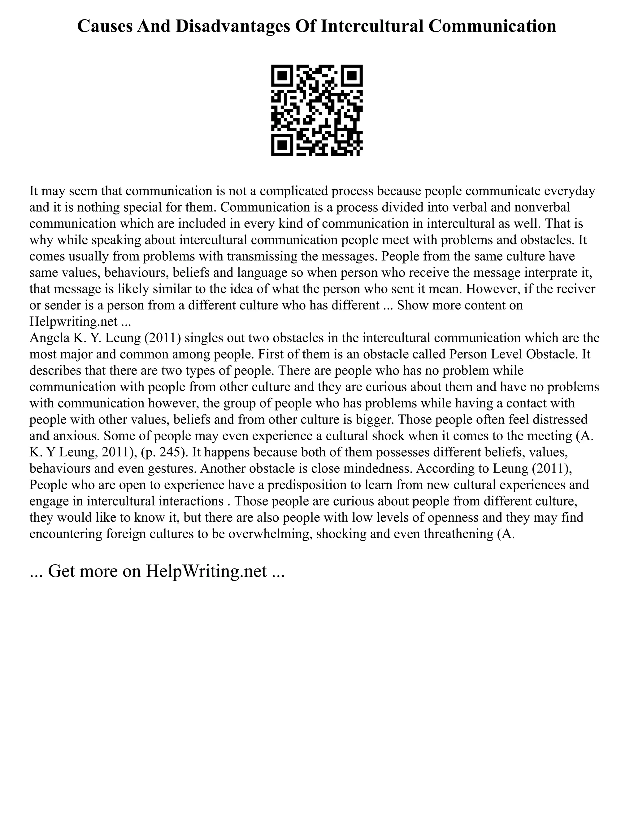 Causes And Disadvantages Of Intercultural Communication
It may seem that communication is not a complicated process because people communicate everyday
and it is nothing special for them. Communication is a process divided into verbal and nonverbal
communication which are included in every kind of communication in intercultural as well. That is
why while speaking about intercultural communication people meet with problems and obstacles. It
comes usually from problems with transmissing the messages. People from the same culture have
same values, behaviours, beliefs and language so when person who receive the message interprate it,
that message is likely similar to the idea of what the person who sent it mean. However, if the reciver
or sender is a person from a different culture who has different ... Show more content on
Helpwriting.net ...
Angela K. Y. Leung (2011) singles out two obstacles in the intercultural communication which are the
most major and common among people. First of them is an obstacle called Person Level Obstacle. It
describes that there are two types of people. There are people who has no problem while
communication with people from other culture and they are curious about them and have no problems
with communication however, the group of people who has problems while having a contact with
people with other values, beliefs and from other culture is bigger. Those people often feel distressed
and anxious. Some of people may even experience a cultural shock when it comes to the meeting (A.
K. Y Leung, 2011), (p. 245). It happens because both of them possesses different beliefs, values,
behaviours and even gestures. Another obstacle is close mindedness. According to Leung (2011),
People who are open to experience have a predisposition to learn from new cultural experiences and
engage in intercultural interactions . Those people are curious about people from different culture,
they would like to know it, but there are also people with low levels of openness and they may find
encountering foreign cultures to be overwhelming, shocking and even threathening (A.
... Get more on HelpWriting.net ...
 