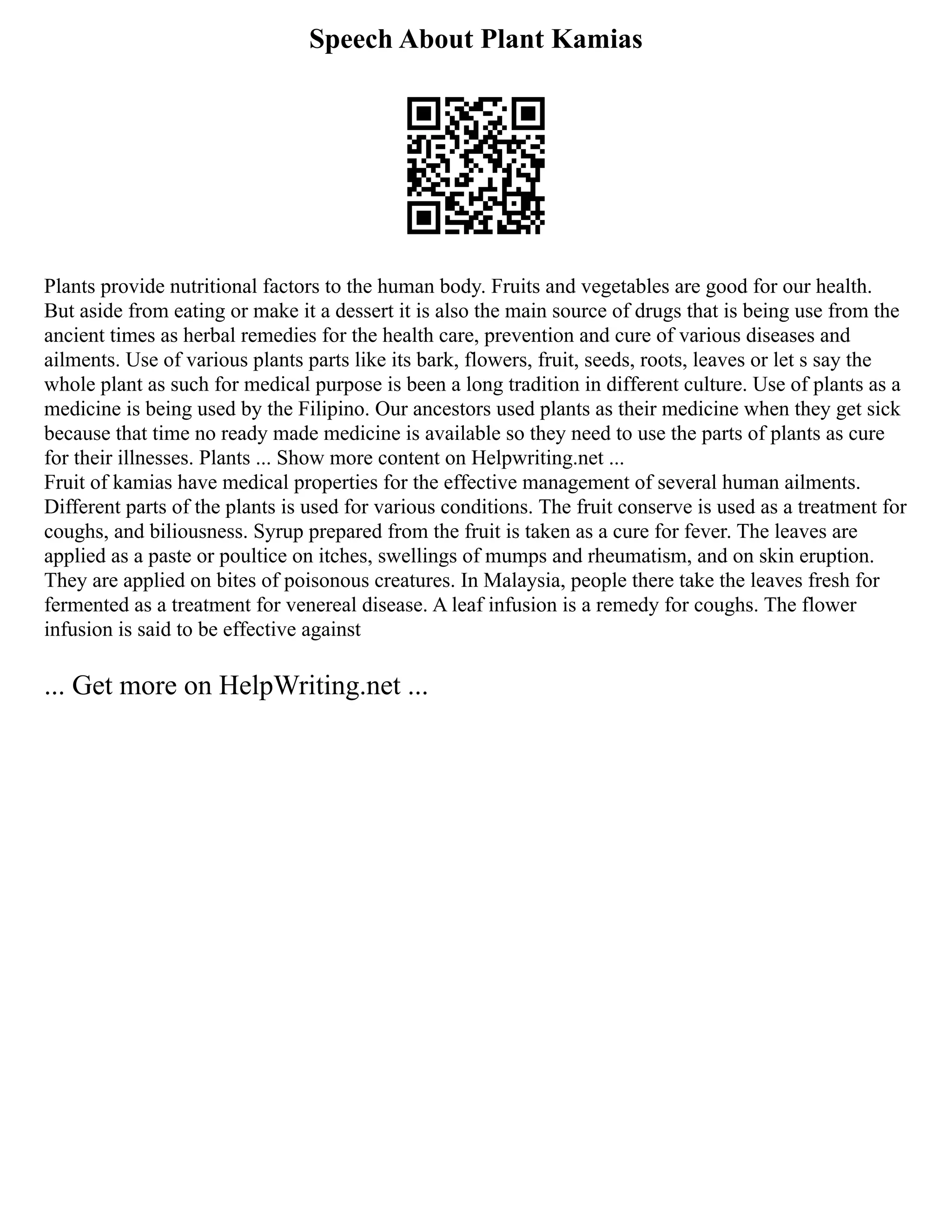 Speech About Plant Kamias
Plants provide nutritional factors to the human body. Fruits and vegetables are good for our health.
But aside from eating or make it a dessert it is also the main source of drugs that is being use from the
ancient times as herbal remedies for the health care, prevention and cure of various diseases and
ailments. Use of various plants parts like its bark, flowers, fruit, seeds, roots, leaves or let s say the
whole plant as such for medical purpose is been a long tradition in different culture. Use of plants as a
medicine is being used by the Filipino. Our ancestors used plants as their medicine when they get sick
because that time no ready made medicine is available so they need to use the parts of plants as cure
for their illnesses. Plants ... Show more content on Helpwriting.net ...
Fruit of kamias have medical properties for the effective management of several human ailments.
Different parts of the plants is used for various conditions. The fruit conserve is used as a treatment for
coughs, and biliousness. Syrup prepared from the fruit is taken as a cure for fever. The leaves are
applied as a paste or poultice on itches, swellings of mumps and rheumatism, and on skin eruption.
They are applied on bites of poisonous creatures. In Malaysia, people there take the leaves fresh for
fermented as a treatment for venereal disease. A leaf infusion is a remedy for coughs. The flower
infusion is said to be effective against
... Get more on HelpWriting.net ...
 
