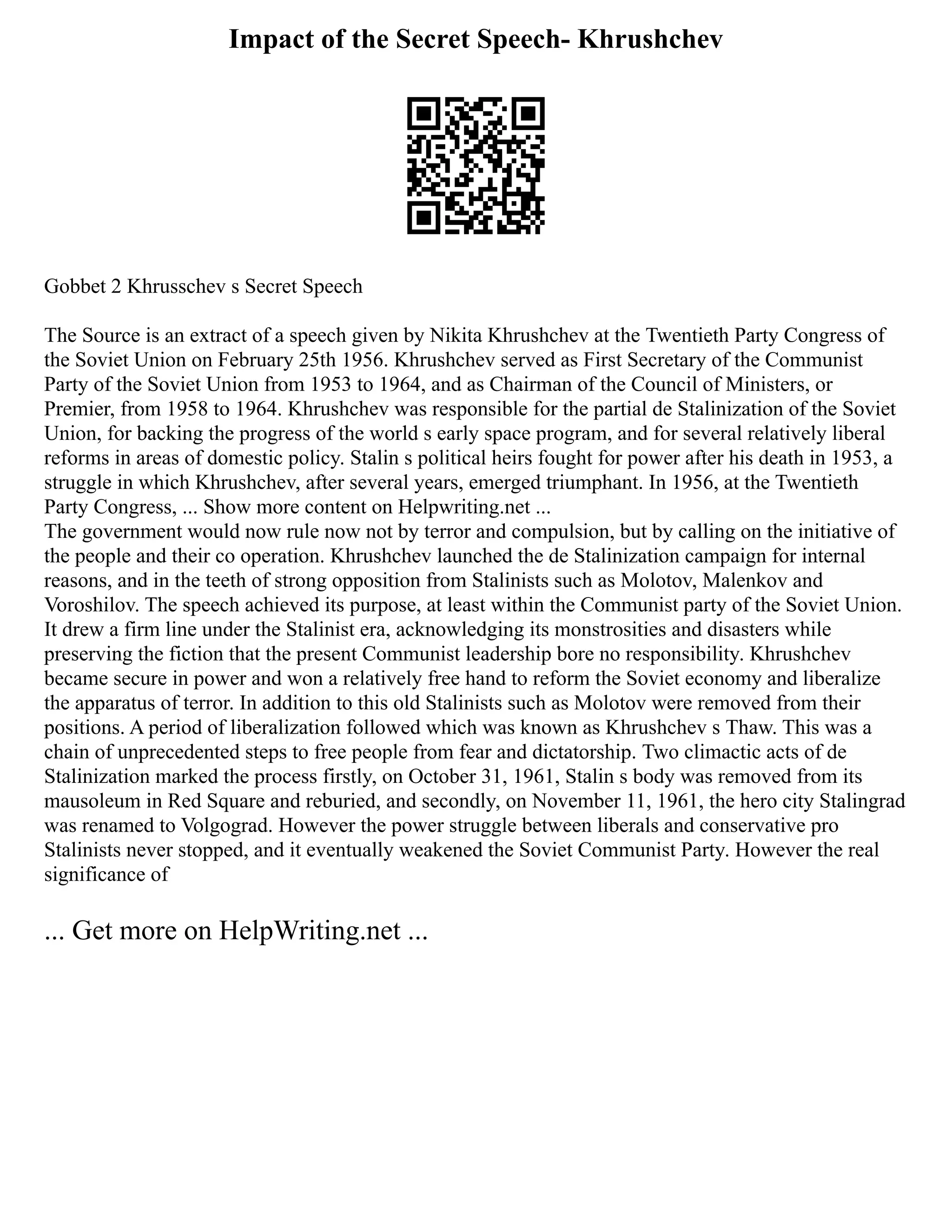 Impact of the Secret Speech- Khrushchev
Gobbet 2 Khrusschev s Secret Speech
The Source is an extract of a speech given by Nikita Khrushchev at the Twentieth Party Congress of
the Soviet Union on February 25th 1956. Khrushchev served as First Secretary of the Communist
Party of the Soviet Union from 1953 to 1964, and as Chairman of the Council of Ministers, or
Premier, from 1958 to 1964. Khrushchev was responsible for the partial de Stalinization of the Soviet
Union, for backing the progress of the world s early space program, and for several relatively liberal
reforms in areas of domestic policy. Stalin s political heirs fought for power after his death in 1953, a
struggle in which Khrushchev, after several years, emerged triumphant. In 1956, at the Twentieth
Party Congress, ... Show more content on Helpwriting.net ...
The government would now rule now not by terror and compulsion, but by calling on the initiative of
the people and their co operation. Khrushchev launched the de Stalinization campaign for internal
reasons, and in the teeth of strong opposition from Stalinists such as Molotov, Malenkov and
Voroshilov. The speech achieved its purpose, at least within the Communist party of the Soviet Union.
It drew a firm line under the Stalinist era, acknowledging its monstrosities and disasters while
preserving the fiction that the present Communist leadership bore no responsibility. Khrushchev
became secure in power and won a relatively free hand to reform the Soviet economy and liberalize
the apparatus of terror. In addition to this old Stalinists such as Molotov were removed from their
positions. A period of liberalization followed which was known as Khrushchev s Thaw. This was a
chain of unprecedented steps to free people from fear and dictatorship. Two climactic acts of de
Stalinization marked the process firstly, on October 31, 1961, Stalin s body was removed from its
mausoleum in Red Square and reburied, and secondly, on November 11, 1961, the hero city Stalingrad
was renamed to Volgograd. However the power struggle between liberals and conservative pro
Stalinists never stopped, and it eventually weakened the Soviet Communist Party. However the real
significance of
... Get more on HelpWriting.net ...
 