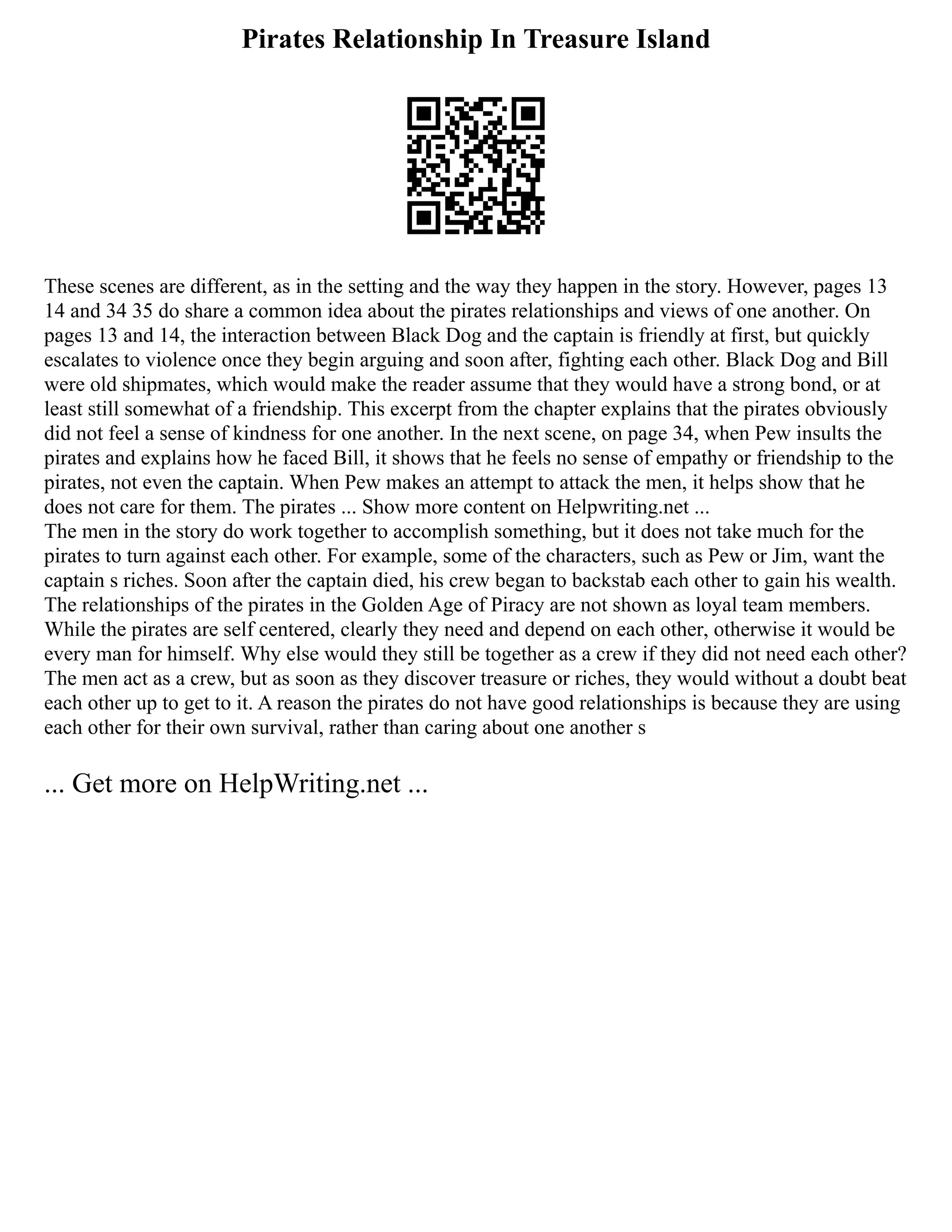 Pirates Relationship In Treasure Island
These scenes are different, as in the setting and the way they happen in the story. However, pages 13
14 and 34 35 do share a common idea about the pirates relationships and views of one another. On
pages 13 and 14, the interaction between Black Dog and the captain is friendly at first, but quickly
escalates to violence once they begin arguing and soon after, fighting each other. Black Dog and Bill
were old shipmates, which would make the reader assume that they would have a strong bond, or at
least still somewhat of a friendship. This excerpt from the chapter explains that the pirates obviously
did not feel a sense of kindness for one another. In the next scene, on page 34, when Pew insults the
pirates and explains how he faced Bill, it shows that he feels no sense of empathy or friendship to the
pirates, not even the captain. When Pew makes an attempt to attack the men, it helps show that he
does not care for them. The pirates ... Show more content on Helpwriting.net ...
The men in the story do work together to accomplish something, but it does not take much for the
pirates to turn against each other. For example, some of the characters, such as Pew or Jim, want the
captain s riches. Soon after the captain died, his crew began to backstab each other to gain his wealth.
The relationships of the pirates in the Golden Age of Piracy are not shown as loyal team members.
While the pirates are self centered, clearly they need and depend on each other, otherwise it would be
every man for himself. Why else would they still be together as a crew if they did not need each other?
The men act as a crew, but as soon as they discover treasure or riches, they would without a doubt beat
each other up to get to it. A reason the pirates do not have good relationships is because they are using
each other for their own survival, rather than caring about one another s
... Get more on HelpWriting.net ...
 