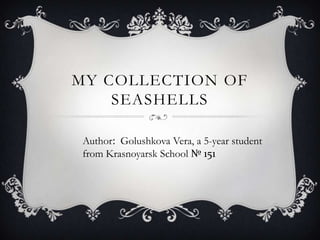 MY COLLECTION OF
SEASHELLS
Author: Golushkova Vera, a 5-year student
from Krasnoyarsk School № 151

 