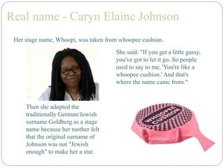 Her stage name, Whoopi, was taken from whoopee cushion.
Real name - Caryn Elaine Johnson
She said: "If you get a little gassy,
you've got to let it go. So people
used to say to me, 'You're like a
whoopee cushion.' And that's
where the name came from."
Then she adopted the
traditionally German/Jewish
surname Goldberg as a stage
name because her mother felt
that the original surname of
Johnson was not "Jewish
enough" to make her a star.
 