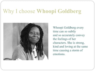 Why I choose Whoopi Goldberg
Whoopi Goldberg every
time can so subtly
and so accurately convey
the feelings of her
characters. She is strong,
kind and loving at the same
time causing a storm of
emotions.
 