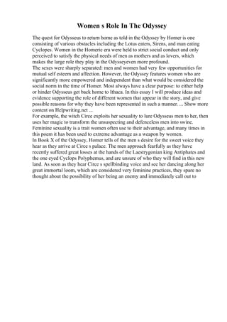 Women s Role In The Odyssey
The quest for Odysseus to return home as told in the Odyssey by Homer is one
consisting of various obstacles including the Lotus eaters, Sirens, and man eating
Cyclopes. Women in the Homeric era were held to strict social conduct and only
perceived to satisfy the physical needs of men as mothers and as lovers, which
makes the large role they play in the Odysseyeven more profound.
The sexes were sharply separated: men and women had very few opportunities for
mutual self esteem and affection. However, the Odyssey features women who are
significantly more empowered and independent than what would be considered the
social norm in the time of Homer. Most always have a clear purpose: to either help
or hinder Odysseus get back home to Ithaca. In this essay I will produce ideas and
evidence supporting the role of different women that appear in the story, and give
possible reasons for why they have been represented in such a manner. ... Show more
content on Helpwriting.net ...
For example, the witch Circe exploits her sexuality to lure Odysseus men to her, then
uses her magic to transform the unsuspecting and defenceless men into swine.
Feminine sexuality is a trait women often use to their advantage, and many times in
this poem it has been used to extreme advantage as a weapon by women.
In Book X of the Odyssey, Homer tells of the men s desire for the sweet voice they
hear as they arrive at Circe s palace. The men approach fearfully as they have
recently suffered great losses at the hands of the Laestrygonian king Antiphates and
the one eyed Cyclops Polyphemus, and are unsure of who they will find in this new
land. As soon as they hear Circe s spellbinding voice and see her dancing along her
great immortal loom, which are considered very feminine practices, they spare no
thought about the possibility of her being an enemy and immediately call out to
 