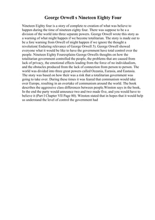 George Orwell s Nineteen Eighty Four
Nineteen Eighty four is a story of complete re creation of what was believe to
happen during the time of nineteen eighty four. There was suppose to be a a
division of the world into three separate powers. George Orwell wrote this story as
a warning of what might happen if we become totalitarian. The story is made out to
be a fore warning from Orwell of might happen if we ignore the thought a
revolution( Enduring relevance of George Orwell 5). George Orwell showed
everyone what it would be like to have the government have total control over the
people. Nineteen Eighty Fourexplains George Orwells thoughts on how the
totalitarian government controlled the people, the problems that are caused from
lack of privacy, the emotional effects leading from the force of no individualism,
and the obstacles produced from the lack of connection from person to person. The
world was divided into three great powers called Oceania, Eurasia, and Eastasia.
The story was based on how their was a risk that a totalitarian government was
going to take over. During these times it was feared that communism would take
over Europe, resulting in an overtake of communism around the world. The book
describes the aggressive class differences between people.Winston says in the book,
In the end the party would announce two and two made five, and you would have to
believe it (Part I Chapter VII Page 80). Winston stated that in hopes that it would help
us understand the level of control the government had
 
