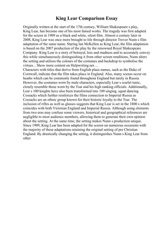 King Lear Comparison Essay
Originally written at the start of the 17th century, William Shakespeare s play,
King Lear, has become one of his most famed works. The tragedy was first adapted
for the screen in 1909 as a black and white, silent film. Almost a century later in
2008, King Lear was once more brought to life through director Trevor Nunn s film
adaptation of the same name. Staring Ian McKellen as King Lear, the film adaptation
is based on the 2007 production of the play by the renowned Royal Shakespeare
Company. King Lear is a story of betrayal, loss and madness and to accurately convey
this while simultaneously distinguishing it from other screen renditions, Nunn alters
the setting and utilises the colours of the costumes and backdrop to symbolise the
virtues... Show more content on Helpwriting.net ...
Characters with titles that derive from English place names, such as the Duke of
Cornwall, indicate that the film takes place in England. Also, many scenes occur on
heaths which can be commonly found throughout England but rarely in Russia.
However, the costumes worn by male characters, especially Lear s scarlet tunic,
closely resemble those worn by the Tsar and his high ranking officials. Additionally,
Lear s 100 knights have also been transformed into 100 singing, squat dancing
Cossacks which further reinforces the films connection to Imperial Russia as
Cossacks are an ethnic group known for their historic loyalty to the Tsar. The
inclusion of rifles as well as glasses suggests that King Lear is set in the 1800 s which
coincides with both Victorian England and Imperial Russia. Although using elements
from two eras may confuse some viewers, historical and geographical references are
negligible to most audience members, allowing them to generate their own opinion
about the setting. At the same time, the setting makes Nunn s production unique.
Since 1909, King Lear has been adapted for the screen on numerous occasions with
the majority of these adaptations retaining the original setting of pre Christian
England. By drastically changing the setting, it distinguishes Nunn s King Lear from
other
 