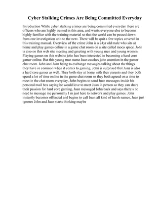 Cyber Stalking Crimes Are Being Committed Everyday
Introduction While cyber stalking crimes are being committed everyday there are
officers who are highly trained in this area, and wants everyone else to become
highly familiar with the training material so that the world can be passed down
from one investigation unit to the next. There will be quit a few topics covered in
this training manual. Overview of the crime John is a 24yr old male who sits at
home and play games online in a game chat room on a site called moco space. John
is also on this web site meeting and greeting with young men and young women.
Playing games on this website john has been interested in becoming a hard core
gamer online. But this young man name Juan catches john attention in the gamer
chat room. John and Juan being to exchange messages talking about the things
they have in common when it comes to gaming. John is surprised that Juan is also
a hard core gamer as well. They both stay at home with their parents and they both
spend a lot of time online in the game chat room so they both agreed on a time to
meet in the chat room everyday. John begins to send Juan messages inside his
personal mail box saying he would love to meet Juan in person so they can share
their passion for hard core gaming, Juan messaged John back and says there s no
need to message me personally I m just here to network and play games. John
instantly becomes offended and begins to call Juan all kind of harsh names, Juan just
ignores John and Juan starts thinking maybe
 