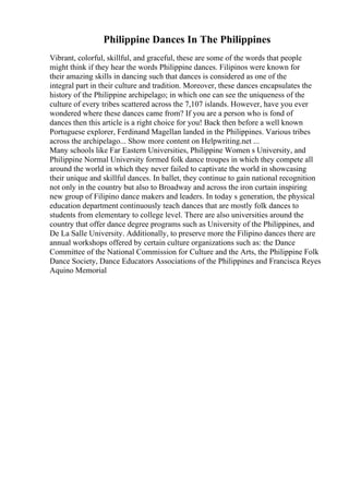 Philippine Dances In The Philippines
Vibrant, colorful, skillful, and graceful, these are some of the words that people
might think if they hear the words Philippine dances. Filipinos were known for
their amazing skills in dancing such that dances is considered as one of the
integral part in their culture and tradition. Moreover, these dances encapsulates the
history of the Philippine archipelago; in which one can see the uniqueness of the
culture of every tribes scattered across the 7,107 islands. However, have you ever
wondered where these dances came from? If you are a person who is fond of
dances then this article is a right choice for you! Back then before a well known
Portuguese explorer, Ferdinand Magellan landed in the Philippines. Various tribes
across the archipelago... Show more content on Helpwriting.net ...
Many schools like Far Eastern Universities, Philippine Women s University, and
Philippine Normal University formed folk dance troupes in which they compete all
around the world in which they never failed to captivate the world in showcasing
their unique and skillful dances. In ballet, they continue to gain national recognition
not only in the country but also to Broadway and across the iron curtain inspiring
new group of Filipino dance makers and leaders. In today s generation, the physical
education department continuously teach dances that are mostly folk dances to
students from elementary to college level. There are also universities around the
country that offer dance degree programs such as University of the Philippines, and
De La Salle University. Additionally, to preserve more the Filipino dances there are
annual workshops offered by certain culture organizations such as: the Dance
Committee of the National Commission for Culture and the Arts, the Philippine Folk
Dance Society, Dance Educators Associations of the Philippines and Francisca Reyes
Aquino Memorial
 