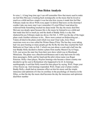 Don Helen Analysis
In verse 1, A long long time ago I can still remember How that music used to make
me feel Don McLean is looking back nostalgically on the music that he loved so
much as a child and how simple it was but also how joyous it made him feel But
February made me shiver With every paper I d deliver Bad news on the doorstep I
couldn t take one more step I can t remember if I cried When I read about his
widowed bride Something touched me deep inside The day the music died Don
McLean was deeply upset because this is the music he listened to as a child and
that made him feel so much joy and the death of Buddy Holly is a day that
shattered his joy February made me shiver, On Feb. 3, 1959 was the day of the tragic
plane crash Another reference to his... Show more content on Helpwriting.net ...
Valens all died in the plane crash which was near Clear Lake, Iowa These
musicians were on a tour called the Winter Dance PArty The bus they were taking
had very poor heating so many people got the flu By the time they reached the Surf
Ballroom in Clear Lake on Feb. 2 which was just about a week and a half into the
tour Buddy Holly decided to charter a plane from nearby Mason City to Fargo,
N.D., just across the state line from their next show which was in Moorhead,
Minnesota. The plane was a Beechwood Bonanza and it only had room for only
three passengers, Holly and his band and the pilot whose name was Roger
Peterson. Holly s bass player, Waylon Jennings who became a future country star
decided to up his seat to Richardson who happened to be ill. In Jennings
autobiography it said that Holly teased his bass player by saying, Well, I hope your
ol bus freezes up. And Jennings responded, Well, I hope your ol plane crashes.
Buddy Holly s death had an immense effect on him his music and the simple
innocence and optimism of it has its corollary in the psychology of America in the
fifties, so that the day the music died becomes the day the innocence and optimism
died blow number
 