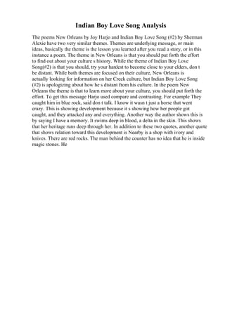 Indian Boy Love Song Analysis
The poems New Orleans by Joy Harjo and Indian Boy Love Song (#2) by Sherman
Alexie have two very similar themes. Themes are underlying message, or main
ideas, basically the theme is the lesson you learned after you read a story, or in this
instance a poem. The theme in New Orleans is that you should put forth the effort
to find out about your culture s history. While the theme of Indian Boy Love
Song(#2) is that you should, try your hardest to become close to your elders, don t
be distant. While both themes are focused on their culture, New Orleans is
actually looking for information on her Creek culture, but Indian Boy Love Song
(#2) is apologizing about how he s distant from his culture. In the poem New
Orleans the theme is that to learn more about your culture, you should put forth the
effort. To get this message Harjo used compare and contrasting. For example They
caught him in blue rock, said don t talk. I know it wasn t just a horse that went
crazy. This is showing development because it s showing how her people got
caught, and they attacked any and everything. Another way the author shows this is
by saying I have a memory. It swims deep in blood, a delta in the skin. This shows
that her heritage runs deep through her. In addition to these two quotes, another quote
that shows relation toward this development is Nearby is a shop with ivory and
knives. There are red rocks. The man behind the counter has no idea that he is inside
magic stones. He
 