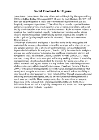 Social Emotional Intelligence
{draw:frame} {draw:frame} Bachelor of International Hospitality Management Essay
1500 words Due: Friday 28th August 2009, 12 noon By Cody Huxtable ID# 0791315
How can developing skills in social and e*motional intelligence benefit you as a
hospitality management practitioner?* Social intelligence can be organised into two
categories: social awareness which describes what we sense about others, and social
facility which describes what we do with that awareness. Social awareness refers to a
spectrum that runs from primal empathy (instantaneously sensing another s inner
state) to empathetic accuracy (understanding a person s feelings and thoughts) to
social cognition (getting complicated social situations)... Show more content on
Helpwriting.net ...
The concept of emotional intelligence is described as the ability to recognise and
understand the meanings of emotions, both within ourselves and in others, to access
and generate emotions and to effectively control emotions in ways that promote
improved relationships in the workplace (Cherniss, 2000). Emotions in the workplace
are seen as a useful source of information that enables an organisation interpret and
navigate our social environment (Zeidner, Matthews Roberts, 2009, p.255). These
emotions convey ideas, create team spirit and healthy working relations. If hospitality
management can identify and understand the emotions they come across, they are
able to alter their thinking and behave in a way to allow them to settle organisational
challenges in a more efficient and effective manner (Cavelzani, Esposito Villamira,
2009). For hospitality management to succeed however, managers must realise what
exactly their strengths, weaknesses, and limitations are as well as have the ability to
view things from other perspectives (Scott Halsell, 2006). Through understanding and
enhancing emotional intelligence, they are able to expand their management skills
much more successfully. Those managers who don t do so are those persons who
focus more on the technical skills of management (Scott Halsell, 2006). These
individuals do not succeed in hospitality management and instead hurt their reputation
when marketing their products. Hospitality
 