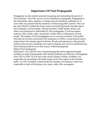 Importance Of Nazi Propaganda
Propaganda was the central instrument acquiring and maintaining the power of
Nazi Germany. All of the success can be attributed to propaganda. Propaganda is
the information, ideas, opinions, or images that are broadcast, published, or in
some other way spread with the intention of influencing public opinion. This was
the most effective method the Nazis used to persuade thousands of people about
their ideologies. Jewish people, African Germans, LGBT people, Roma, and
others were portrayed as undesirable by Nazi propaganda. It used newspaper
cartoons, films, books, radio, and posters in their effort to dehumanize Jewish
people. The purpose of Nazi propaganda was to convince members of the public
who had not yet been convinced of the importance of Hitler s racial policies and to
inspire those who already agreed with him. Words and expressions with generally
neutral and/or positive meanings were used to disguise acts of terror and destruction.
Nazi Germanycould be never rich success without propaganda.
Head of Nazi propaganda
Hitler knew very well the value of good propaganda and he appointed Joseph
Goebbels as head of propaganda. Paul Joseph Goebbels was Minister of Propaganda
from 1933 to 1945. He was one of the closest friends of Hitler. Goebbels was
responsible for presenting a favorable image of the Nazi regime to the German
public. In 1933, Goebbels created the Reich Chamber of Commerce which was
responsible to deal with literature, art, music, radio, film, newspapers
 