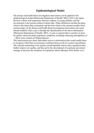 Epidemiological Model
The disease and health threat investigation intervention can be applied to the
epidemiological model (Minnesota Department of Health, 2001). SO2 is the agent,
the host is those with respiratory illnesses, asthma, or young children, and the
environment is the tourism culture in James Bay. Other definitions include the place,
which is the James Bay community and the time which is the summer months when
tourism peaks. In the disease and health threat investigation intervention, the nurse
should establish what a case is through the identification of the above information
(Minnesota Department of Health, 2001). A case is a person that is sensitive to poor
air quality whom develops respiratory symptoms, including wheezing and tightness of
... Show more content on Helpwriting.net ...
This intervention give these individuals access to information that would enable them
to recognize when their environment would put them at risk for system exacerbation.
The constant monitoring of air quality would hopefully lead to more regulations that
further improve air quality, and thus aid in the development of a primary prevention
strategy to decrease the incidence of respiratory illness (Berend, 2016; Keller et al.,
 