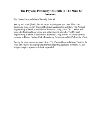 The Physical Possibility Of Death In The Mind Of
Someone...
The Physical Impossibility of Truth by Safa Ali
You try and avoid [death], but it s such a big thing that you can t. That s the
frightening thing isn t it? Damien Hirst says regarding his sculpture, The Physical
Impossibility of Death in the Mind of Someone Living (Hirst, 2011). Often well
known for his thought provoking and rather visceral artworks, The Physical
Impossibility of Death in the Mind of Someone Living mirrors the theory of truth
explored in Darren Hudson Hick s Introducing Aesthetics and the Philosophy of Art.
Among the numerous artworks of Hirst s, The Physical Impossibility of Death in the
Mind of Someone Living explores the truth regarding death and mortality. As the
sculpture depicts a preserved shark suspended
 