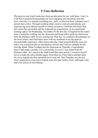 F Class Reflection
The past two and a half weeks have been an adventure for me, with Spies...Like Us:
Cold War Literature being perhaps my most engaging and interesting class this
term. Each day I ve learned something new, and I ve observed from a distance our F
period class evolve. Through watching others receive criticism and ridicule, and
experiencing such ridicule myself on certain occasions, I hold the firm belief that
this course has succeeded, and far surpassed my expectations, in its experiential
learning aspect. On Wednesday, November 29, the first day of English for the winter
term, I remember walking into the classroom and being told to push my chair away
from the Harkness table for not wearing red. That day, we watched a documentary on
the Iron Curtain, and I had taken notes with my notebook in my lap quite an
uncomfortable experience. After classes that day, I had assumed that the wear red
policy was a practical joke an introductory activity and I left my calendar for the
next day blank. When I walked into the classroom on Thursday, I immediately
knew I had made a mistake. For a second day in a row, I was exiled from the
Harkness table. As I stared at the chalk board that class period, I vowed to myself
never to make the same mistake again. From then on, I have had a calendar entry
for every English day that reminded me to wear red. That Thursday was the last
time I neglected to wear red to English class this past Turkey Term. Although I only
had a few pieces of red clothing,
 