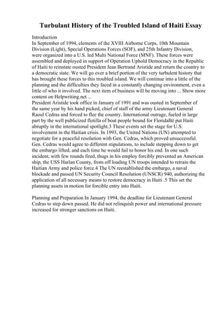 Turbulant History of the Troubled Island of Haiti Essay
Introduction
In September of 1994, elements of the XVIII Airborne Corps, 10th Mountain
Division (Light), Special Operations Forces (SOF), and 25th Infantry Division,
were organized into a U.S. led Multi National Force (MNF). These forces were
assembled and deployed in support of Operation Uphold Democracy in the Republic
of Haiti to reinstate ousted President Jean Bertrand Aristide and return the country to
a democratic state. We will go over a brief portion of the very turbulent history that
has brought these forces to this troubled island. We will continue into a little of the
planning and the difficulties they faced in a constantly changing environment, even a
little of who it involved. The next item of business will be moving into ... Show more
content on Helpwriting.net ...
President Aristide took office in January of 1991 and was ousted in September of
the same year by his hand picked, chief of staff of the army Lieutenant General
Raoul Cedras and forced to flee the country. International outrage, fueled in large
part by the well publicized flotilla of boat people bound for FloridaВё put Haiti
abruptly in the international spotlight.3 These events set the stage for U.S.
involvement in the Haitian crisis. In 1993, the United Nations (UN) attempted to
negotiate for a peaceful resolution with Gen. Cedras, which proved unsuccessful.
Gen. Cedras would agree to different stipulations, to include stepping down to get
the embargo lifted, and each time he would fail to honor his end. In one such
incident, with few rounds fired, thugs in his employ forcibly prevented an American
ship, the USS Harlan County, from off loading UN troops intended to retrain the
Haitian Army and police force.4 The UN reestablished the embargo, a naval
blockade and passed UN Security Council Resolution (UNSCR) 940, authorizing the
application of all necessary means to restore democracy in Haiti .5 This set the
planning assets in motion for forcible entry into Haiti.
Planning and Preparation In January 1994, the deadline for Lieutenant General
Cedras to step down passed. He did not relinquish power and international pressure
increased for stronger sanctions on Haiti.
 