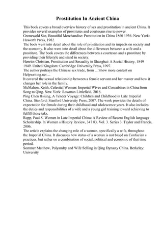 Prostitution In Ancient China
This book covers a broad overview history of sex and prostitution in ancient China. It
provides several examples of prostitutes and courtesans rise to power.
Gronewold Sue, Beautiful Merchandise: Prostitution in China 1860 1936. New York:
Haworth Press, 1982.
The book went into detail about the role of prostitution and its impacts on society and
the economy. It also went into detail about the differences between a wife and a
prostitute. The book covers the differences between a courtesan and a prostitute by
providing their lifestyle and stand in society.
Henriot Christian, Prostitution and Sexuality in Shanghai: A Social History, 1849
1949. United Kingdom: Cambridge University Press, 1997.
The author portrays the Chinese sex trade, from ... Show more content on
Helpwriting.net ...
It covered the sexual relationship between a female servant and her master and how it
changes her role in the family.
McMahon, Keith, Celestial Women: Imperial Wives and Concubines in Chinafrom
Song to Qing. New York: Rowman Littlefield, 2016.
Ping Chen Hsiung, A Tender Voyage: Children and Childhood in Late Imperial
China. Stanford: Stanford University Press, 2007. The work provides the details of
expectation for female during their childhood and adolescence years. It also includes
the duties and responsibilities of a wife and a young girl training toward achieving to
fulfill those taks.
Ropp, Paul S. Women in Late Imperial China: A Review of Recent English language
Scholarship. In Women s History Review, 347 83. Vol. 3. Series 3. Taylor and Francis,
2006.
The article explains the changing role of a woman, specifically a wife, throughout
the Imperial China. It discusses how status of a woman is not based on Confucian s
practices, but rather on a combination of social, political and economic of that time
period.
Sommer Matthew, Polyandry and Wife Selling in Qing Dynasty China. Berkeley:
University
 