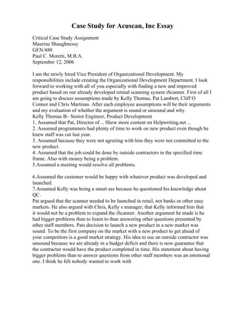 Case Study for Acuscan, Inc Essay
Critical Case Study Assignment
Maurine Shaughnessy
GEN/480
Paul C. Moretti, M.B.A.
September 12, 2006
I am the newly hired Vice President of Organizational Development. My
responsibilities include creating the Organizational Development Department. I look
forward to working with all of you especially with finding a new and improved
product based on our already developed retinal scanning system iScanner. First of all I
am going to discuss assumptions made by Kelly Thomas, Pat Lambert, Cliff O
Connor and Chris Martinas. After each employee assumptions will be their arguments
and my evaluation of whether the argument is sound or unsound and why.
Kelly Thomas В– Senior Engineer, Product Development
1. Assumed that Pat, Director of ... Show more content on Helpwriting.net ...
2. Assumed programmers had plenty of time to work on new product even though he
knew staff was cut last year.
3. Assumed because they were not agreeing with him they were not committed to the
new product.
4. Assumed that the job could be done by outside contractors in the specified time
frame. Also with money being a problem.
5.Assumed a meeting would resolve all problems.
6.Assumed the customer would be happy with whatever product was developed and
launched.
7.Assumed Kelly was being a smart ass because he questioned his knowledge about
QC.
Pat argued that the scanner needed to be launched in retail, not banks or other easy
markets. He also argued with Chris, Kelly s manager, that Kelly informed him that
it would not be a problem to expand the iScanner. Another argument he made is he
had bigger problems than to listen to than answering other questions presented by
other staff members. Pats decision to launch a new product in a new market was
sound. To be the first company on the market with a new product to get ahead of
your competitors is a good market strategy. His idea to use an outside contractor was
unsound because we are already in a budget deficit and there is now guarantee that
the contractor would have the product completed in time. His statement about having
bigger problems than to answer questions from other staff members was an emotional
one. I think he felt nobody wanted to work with
 