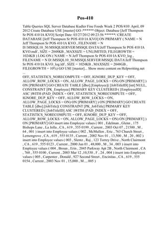 Pos-410
Table Queries SQL Server Database Kudler Fine Foods Week 2 POS/410 April, 09
2012 Create Database USE [master] GO /****** Object: Database [Jeff Thompson
Sr POS 410 IA KVO] Script Date: 03/27/2012 09:23:56 ******/ CREATE
DATABASE [Jeff Thompson Sr POS 410 IA KVO] ON PRIMARY ( NAME = N
Jeff Thompson Sr POS 410 IA KVO , FILENAME = N
D:MSSQL10_50.MSSQLSERVERMSSQLDATAJeff Thompson Sr POS 410 IA
KVO.mdf , SIZE = 2048KB , MAXSIZE = UNLIMITED, FILEGROWTH =
1024KB ) LOG ON ( NAME = N Jeff Thompson Sr POS 410 IA KVO_log ,
FILENAME = N D:MSSQL10_50.MSSQLSERVERMSSQLDATAJeff Thompson
Sr POS 410 IA KVO_log.ldf , SIZE = 1024KB , MAXSIZE = 2048GB ,
FILEGROWTH = 10%) GO USE [master]... Show more content on Helpwriting.net
...
OFF, STATISTICS_NORECOMPUTE = OFF, IGNORE_DUP_KEY = OFF,
ALLOW_ROW_LOCKS = ON, ALLOW_PAGE_LOCKS = ON) ON [PRIMARY] )
ON [PRIMARY] GO CREATE TABLE [dbo].[Employee]( [JobTitleID] [int] NULL,
CONSTRAINT [PK_Employee] PRIMARY KEY CLUSTERED ( [EmployeeID]
ASC )WITH (PAD_INDEX = OFF, STATISTICS_NORECOMPUTE = OFF,
IGNORE_DUP_KEY = OFF, ALLOW_ROW_LOCKS = ON,
ALLOW_PAGE_LOCKS = ON) ON [PRIMARY] ) ON [PRIMARY] GO CREATE
TABLE [dbo].[JobTitle]( CONSTRAINT [PK_JobTitle] PRIMARY KEY
CLUSTERED ( [JobTitleID] ASC )WITH (PAD_INDEX = OFF,
STATISTICS_NORECOMPUTE = OFF, IGNORE_DUP_KEY = OFF,
ALLOW_ROW_LOCKS = ON, ALLOW_PAGE_LOCKS = ON) ON [PRIMARY] )
ON [PRIMARY] GO insert into Employee values ( 001 , Edelman , Glenn , 175
Bishops Lane , La Jolla , CA , 619 , 555 0199 , Current , 2003 Oct 07 , 21500 , M ,
64 , 001 ) insert into Employee values ( 002 , McMullen , Eric , 763 Church Street ,
Lemongrove , CA , 619 , 555 0135 , Current , 2002 Nov 01 , 13,500 , M , 20 , 002 )
insert into Employee values ( 003 , Slentz , Raj , 123 Torrey Drive , North Clairmont
, CA , 619 , 555 0123 , Current , 2000 Jun 01 , 48,000 , M , 34 , 003 ) insert into
Employee values ( 004 , Broun , Erin , 2045 Parkway Apt 2B , North Clairmont , CA
, 760 , 555 0100 , Current , 2003 Mar 12 ,10,530 , F , 24 , 004 ) insert into Employee
values ( 005 , Carpenter , Donald , 927 Second Street , Encinitas , CA , 619 , 555
0154 , Current , 2003 Nov 01 , 15,000 , M , , 005 )
 