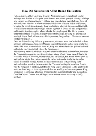 How Did Nationalism Affect Italian Unification
Nationalism: Might of Unity and Disunity Nationalism drives peoples of similar
heritages and dreams to take great pride in their own ethnic group or country. It brings
new nations together and destroys old one as a powerful and overwhelming force of
both unity and disunity. Nationalism especially had an effect on Italian unification,
bringing the people to unite under three key leaders; Mazzini, Cavour, and Garibaldi.
While nationalism certainly brought Italians together, it spread far past the peninsula
and into the Austrian empire, where it broke the people apart. The Slavic groups
under the umbrella of Austria Hungary united themselves, dividing the empire and
tearing it down. Both with dreams of independence, Italyand the... Show more content
on Helpwriting.net ...
Even so, despite having different governments, the states were similar in their culture,
heritage, and language. Giuseppe Mazzini inspired Italians to realize their similarities
and to take pride in themselves. After all, Italy was where one of the greatest cultural
and artistic movements took place, the Renaissance.
Italy actually hadn t experienced true political unity since the Roman times, however,
the Napoleonic conquests gave the city states a taste of unity once more. Filled with
Mazzini s words of freedom, brotherhood, and unification, the Italian people grew in
nationalistic ideals. But culture wasn t the Italian states only similarity, they also
shared a common enemy; Austria. To build themselves a self governing state,
nationalists had to defeat the mammoth foe. The area leading the assault on Austria
was the Kingdom of Sardinia, ruled under King Victor Emmanuel II. His goal was to
unite northern Italy, as breaking the trade barrier would grant him more power. King
Emmanuel II appointed a brilliant prime minister, nationalist leader and monarchist,
Camillo Cavour. Cavour was willing to use whatever means necessary to unify
northern
 