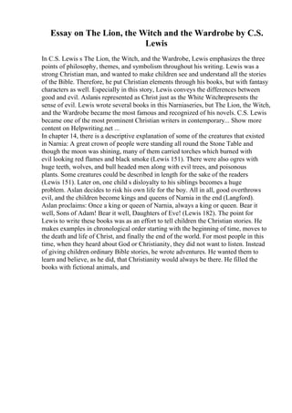 Essay on The Lion, the Witch and the Wardrobe by C.S.
Lewis
In C.S. Lewis s The Lion, the Witch, and the Wardrobe, Lewis emphasizes the three
points of philosophy, themes, and symbolism throughout his writing. Lewis was a
strong Christian man, and wanted to make children see and understand all the stories
of the Bible. Therefore, he put Christian elements through his books, but with fantasy
characters as well. Especially in this story, Lewis conveys the differences between
good and evil. Aslanis represented as Christ just as the White Witchrepresents the
sense of evil. Lewis wrote several books in this Narniaseries, but The Lion, the Witch,
and the Wardrobe became the most famous and recognized of his novels. C.S. Lewis
became one of the most prominent Christian writers in contemporary... Show more
content on Helpwriting.net ...
In chapter 14, there is a descriptive explanation of some of the creatures that existed
in Narnia: A great crown of people were standing all round the Stone Table and
though the moon was shining, many of them carried torches which burned with
evil looking red flames and black smoke (Lewis 151). There were also ogres with
huge teeth, wolves, and bull headed men along with evil trees, and poisonous
plants. Some creatures could be described in length for the sake of the readers
(Lewis 151). Later on, one child s disloyalty to his siblings becomes a huge
problem. Aslan decides to risk his own life for the boy. All in all, good overthrows
evil, and the children become kings and queens of Narnia in the end (Langford).
Aslan proclaims: Once a king or queen of Narnia, always a king or queen. Bear it
well, Sons of Adam! Bear it well, Daughters of Eve! (Lewis 182). The point for
Lewis to write these books was as an effort to tell children the Christian stories. He
makes examples in chronological order starting with the beginning of time, moves to
the death and life of Christ, and finally the end of the world. For most people in this
time, when they heard about God or Christianity, they did not want to listen. Instead
of giving children ordinary Bible stories, he wrote adventures. He wanted them to
learn and believe, as he did, that Christianity would always be there. He filled the
books with fictional animals, and
 