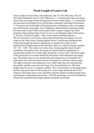 Focal Length of Lenses Lab
Focal Length of Lenses Date Lab Conducted: June 19, 2012 Date Due: June 25,
2012 Date Submitted: June 25, 2012 Objectives: 1. To demonstrate that converging
lenses form real images while diverging lenses form virtual images. 2. To determine
the equivalent focal length of two joined lenses using their individual focal lengths.
3. To measure the focal length of diverging lens by combining it with a converging
lens and forming a real image. List of Apparatus: Optical bench containing clamps
for lenses and a screen White screen upon which to project images Lap with a
geometric object painted upon its face to serve as an illuminate object Three lenses:
A, B, and C with focal lengths... Show more content on Helpwriting.net ...
The use of lens B, a convex lens, clearly demonstrated the convergence of a real
image on the white screen. Joining together lenses A and B and calculating their
joined focal length provided an opportunity to compare the results to their
predicted focal length based on the individual values of A and B using the equation
1f1+ 1f2 = 1feff . The results were fairly close. Joining together lenses B and C
combined a converging with a diverging lens and provided an opportunity to
calculate the location of a virtual image formed by a concave lens. The focal length
of the joined lenses was about double the focal point of the individual converging
lens. This makes sense as rays entering the converging lens are not parallel rays
entering the lens from the normal, but are diverging rays entering at obtuse angle.
The angle exiting the converging lens is at a wider angle than rays entering from
the parallel, and this causes the real image to be focused further out. The focal
length value for lens C is a negative number. This is characteristic of diverging lenses
and the focal point refers to the location of a virtual image behind the lens. Error
Analysis: Percentage errors were calculated using the equation: predetermined value
experimental valuepredetermined value x 100 The percentage error for the difference
between the measured focal length and the calculated focal length
 
