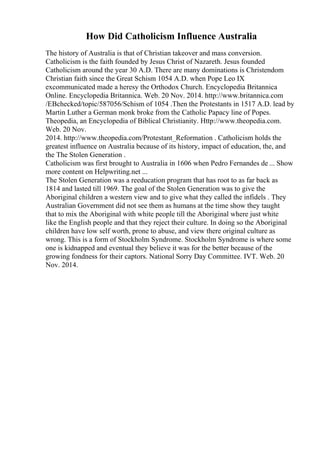 How Did Catholicism Influence Australia
The history of Australia is that of Christian takeover and mass conversion.
Catholicism is the faith founded by Jesus Christ of Nazareth. Jesus founded
Catholicism around the year 30 A.D. There are many dominations is Christendom
Christian faith since the Great Schism 1054 A.D. when Pope Leo IX
excommunicated made a heresy the Orthodox Church. Encyclopedia Britannica
Online. Encyclopedia Britannica. Web. 20 Nov. 2014. http://www.britannica.com
/EBchecked/topic/587056/Schism of 1054 .Then the Protestants in 1517 A.D. lead by
Martin Luther a German monk broke from the Catholic Papacy line of Popes.
Theopedia, an Encyclopedia of Biblical Christianity. Http://www.theopedia.com.
Web. 20 Nov.
2014. http://www.theopedia.com/Protestant_Reformation . Catholicism holds the
greatest influence on Australia because of its history, impact of education, the, and
the The Stolen Generation .
Catholicism was first brought to Australia in 1606 when Pedro Fernandes de ... Show
more content on Helpwriting.net ...
The Stolen Generation was a reeducation program that has root to as far back as
1814 and lasted till 1969. The goal of the Stolen Generation was to give the
Aboriginal children a western view and to give what they called the infidels . They
Australian Government did not see them as humans at the time show they taught
that to mix the Aboriginal with white people till the Aboriginal where just white
like the English people and that they reject their culture. In doing so the Aboriginal
children have low self worth, prone to abuse, and view there original culture as
wrong. This is a form of Stockholm Syndrome. Stockholm Syndrome is where some
one is kidnapped and eventual they believe it was for the better because of the
growing fondness for their captors. National Sorry Day Committee. IVT. Web. 20
Nov. 2014.
 