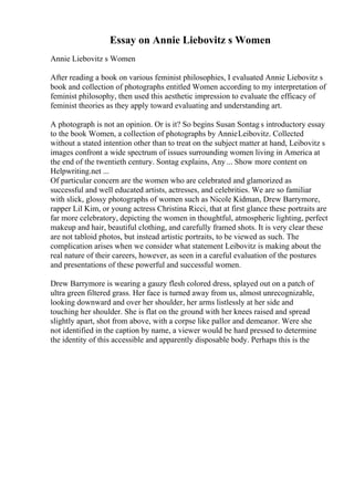 Essay on Annie Liebovitz s Women
Annie Liebovitz s Women
After reading a book on various feminist philosophies, I evaluated Annie Liebovitz s
book and collection of photographs entitled Women according to my interpretation of
feminist philosophy, then used this aesthetic impression to evaluate the efficacy of
feminist theories as they apply toward evaluating and understanding art.
A photograph is not an opinion. Or is it? So begins Susan Sontag s introductory essay
to the book Women, a collection of photographs by AnnieLeibovitz. Collected
without a stated intention other than to treat on the subject matter at hand, Leibovitz s
images confront a wide spectrum of issues surrounding women living in America at
the end of the twentieth century. Sontag explains, Any... Show more content on
Helpwriting.net ...
Of particular concern are the women who are celebrated and glamorized as
successful and well educated artists, actresses, and celebrities. We are so familiar
with slick, glossy photographs of women such as Nicole Kidman, Drew Barrymore,
rapper Lil Kim, or young actress Christina Ricci, that at first glance these portraits are
far more celebratory, depicting the women in thoughtful, atmospheric lighting, perfect
makeup and hair, beautiful clothing, and carefully framed shots. It is very clear these
are not tabloid photos, but instead artistic portraits, to be viewed as such. The
complication arises when we consider what statement Leibovitz is making about the
real nature of their careers, however, as seen in a careful evaluation of the postures
and presentations of these powerful and successful women.
Drew Barrymore is wearing a gauzy flesh colored dress, splayed out on a patch of
ultra green filtered grass. Her face is turned away from us, almost unrecognizable,
looking downward and over her shoulder, her arms listlessly at her side and
touching her shoulder. She is flat on the ground with her knees raised and spread
slightly apart, shot from above, with a corpse like pallor and demeanor. Were she
not identified in the caption by name, a viewer would be hard pressed to determine
the identity of this accessible and apparently disposable body. Perhaps this is the
 