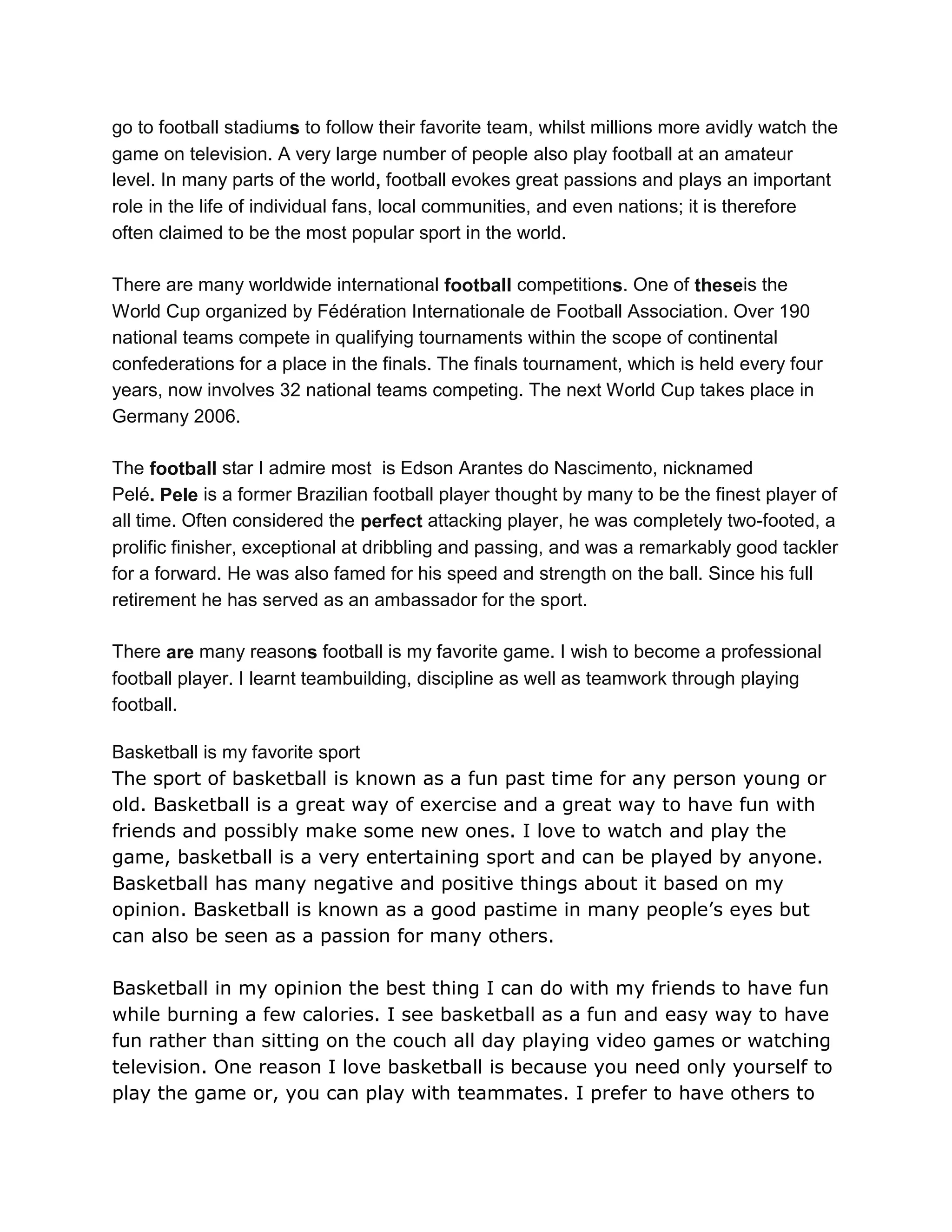 go to football stadiums to follow their favorite team, whilst millions more avidly watch the
game on television. A very large number of people also play football at an amateur
level. In many parts of the world, football evokes great passions and plays an important
role in the life of individual fans, local communities, and even nations; it is therefore
often claimed to be the most popular sport in the world.
There are many worldwide international football competitions. One of theseis the
World Cup organized by Fédération Internationale de Football Association. Over 190
national teams compete in qualifying tournaments within the scope of continental
confederations for a place in the finals. The finals tournament, which is held every four
years, now involves 32 national teams competing. The next World Cup takes place in
Germany 2006.
The football star I admire most is Edson Arantes do Nascimento, nicknamed
Pelé. Pele is a former Brazilian football player thought by many to be the finest player of
all time. Often considered the perfect attacking player, he was completely two-footed, a
prolific finisher, exceptional at dribbling and passing, and was a remarkably good tackler
for a forward. He was also famed for his speed and strength on the ball. Since his full
retirement he has served as an ambassador for the sport.
There are many reasons football is my favorite game. I wish to become a professional
football player. I learnt teambuilding, discipline as well as teamwork through playing
football.
Basketball is my favorite sport
The sport of basketball is known as a fun past time for any person young or
old. Basketball is a great way of exercise and a great way to have fun with
friends and possibly make some new ones. I love to watch and play the
game, basketball is a very entertaining sport and can be played by anyone.
Basketball has many negative and positive things about it based on my
opinion. Basketball is known as a good pastime in many people’s eyes but
can also be seen as a passion for many others.
Basketball in my opinion the best thing I can do with my friends to have fun
while burning a few calories. I see basketball as a fun and easy way to have
fun rather than sitting on the couch all day playing video games or watching
television. One reason I love basketball is because you need only yourself to
play the game or, you can play with teammates. I prefer to have others to
 