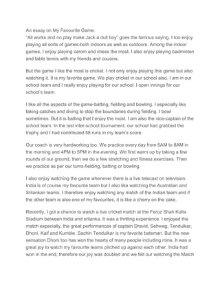 An essay on My Favourite Game.
“All works and no play make Jack a dull boy” goes the famous saying. I too enjoy
playing all sorts of games-both indoors as well as outdoors. Among the indoor
games, I enjoy playing carom and chess the most. I also enjoy playing badminton
and table tennis with my friends and cousins.
But the game I like the most is cricket. I not only enjoy playing this game but also
watching it. It is my favorite game. We play cricket in our school also. I am in our
school team and I really enjoy playing for our school. I open innings for our
school’s team.
I like all the aspects of the game-batting, fielding and bowling. I especially like
taking catches and diving to stop the boundaries during fielding. I bowl
sometimes. But it is batting that I enjoy the most. I am also the vice-captain of the
school team. In the last inter-school tournament, our school had grabbed the
trophy and I had contributed 58 runs in my team’s score.
Our coach is very hardworking too. We practice every day from 6AM to 8AM in
the morning and 4PM to 5PM in the evening. We first warm up by taking a few
rounds of our ground, then we do a few stretching and fitness exercises. Then
we practice as per our turns-fielding, batting or bowling.
I also enjoy watching the game whenever there is a live telecast on television.
India is of course my favourite team but I also like watching the Australian and
Srilankan teams. I therefore enjoy watching any match of the Indian team and if
the other team is also one of my favourites, it is like a cherry on the cake.
Recently, I got a chance to watch a live cricket match at the Feroz Shah Kotla
Stadium between India and srilanka. It was a thrilling experience. I enjoyed the
match especially, the great performances of captain Dravid, Sehwag, Tendulkar,
Dhoni, Kaif and Kumble. Sachin Tendulkar is my favorite batsman. But the new
sensation Dhoni too has won the hearts of many people including mine. It was a
great joy to watch my favourite teams pitched up against each other. India had
won in the end, therefore our joy was doubled and we felt our watching the Match
 