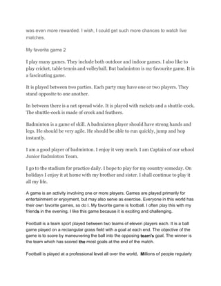 was even more rewarded. I wish, I could get such more chances to watch live
matches.
My favorite game 2
I play many games. They include both outdoor and indoor games. I also like to
play cricket, table tennis and volleyball. But badminton is my favourite game. It is
a fascinating game.
It is played between two parties. Each party may have one or two players. They
stand opposite to one another.
In between there is a net spread wide. It is played with rackets and a shuttle-cock.
The shuttle-cock is made of crock and feathers.
Badminton is a game of skill. A badminton player should have strong hands and
legs. He should be very agile. He should be able to run quickly, jump and hop
instantly.
I am a good player of badminton. I enjoy it very much. I am Captain of our school
Junior Badminton Team.
I go to the stadium for practice daily. I hope to play for my country someday. On
holidays I enjoy it at home with my brother and sister. I shall continue to play it
all my life.
A game is an activity involving one or more players. Games are played primarily for
entertainment or enjoyment, but may also serve as exercise. Everyone in this world has
their own favorite games, so do I. My favorite game is football. I often play this with my
friends in the evening. I like this game because it is exciting and challenging.
Football is a team sport played between two teams of eleven players each. It is a ball
game played on a rectangular grass field with a goal at each end. The objective of the
game is to score by maneuvering the ball into the opposing team's goal. The winner is
the team which has scored the most goals at the end of the match.
Football is played at a professional level all over the world. Millions of people regularly
 