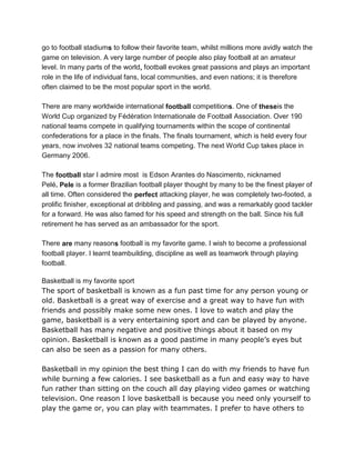 go to football stadiums to follow their favorite team, whilst millions more avidly watch the
game on television. A very large number of people also play football at an amateur
level. In many parts of the world, football evokes great passions and plays an important
role in the life of individual fans, local communities, and even nations; it is therefore
often claimed to be the most popular sport in the world.
There are many worldwide international football competitions. One of theseis the
World Cup organized by Fédération Internationale de Football Association. Over 190
national teams compete in qualifying tournaments within the scope of continental
confederations for a place in the finals. The finals tournament, which is held every four
years, now involves 32 national teams competing. The next World Cup takes place in
Germany 2006.
The football star I admire most is Edson Arantes do Nascimento, nicknamed
Pelé. Pele is a former Brazilian football player thought by many to be the finest player of
all time. Often considered the perfect attacking player, he was completely two-footed, a
prolific finisher, exceptional at dribbling and passing, and was a remarkably good tackler
for a forward. He was also famed for his speed and strength on the ball. Since his full
retirement he has served as an ambassador for the sport.
There are many reasons football is my favorite game. I wish to become a professional
football player. I learnt teambuilding, discipline as well as teamwork through playing
football.
Basketball is my favorite sport
The sport of basketball is known as a fun past time for any person young or
old. Basketball is a great way of exercise and a great way to have fun with
friends and possibly make some new ones. I love to watch and play the
game, basketball is a very entertaining sport and can be played by anyone.
Basketball has many negative and positive things about it based on my
opinion. Basketball is known as a good pastime in many people’s eyes but
can also be seen as a passion for many others.
Basketball in my opinion the best thing I can do with my friends to have fun
while burning a few calories. I see basketball as a fun and easy way to have
fun rather than sitting on the couch all day playing video games or watching
television. One reason I love basketball is because you need only yourself to
play the game or, you can play with teammates. I prefer to have others to
 