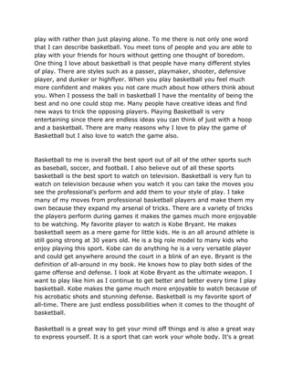 play with rather than just playing alone. To me there is not only one word
that I can describe basketball. You meet tons of people and you are able to
play with your friends for hours without getting one thought of boredom.
One thing I love about basketball is that people have many different styles
of play. There are styles such as a passer, playmaker, shooter, defensive
player, and dunker or highflyer. When you play basketball you feel much
more confident and makes you not care much about how others think about
you. When I possess the ball in basketball I have the mentality of being the
best and no one could stop me. Many people have creative ideas and find
new ways to trick the opposing players. Playing Basketball is very
entertaining since there are endless ideas you can think of just with a hoop
and a basketball. There are many reasons why I love to play the game of
Basketball but I also love to watch the game also.
Basketball to me is overall the best sport out of all of the other sports such
as baseball, soccer, and football. I also believe out of all these sports
basketball is the best sport to watch on television. Basketball is very fun to
watch on television because when you watch it you can take the moves you
see the professional’s perform and add them to your style of play. I take
many of my moves from professional basketball players and make them my
own because they expand my arsenal of tricks. There are a variety of tricks
the players perform during games it makes the games much more enjoyable
to be watching. My favorite player to watch is Kobe Bryant. He makes
basketball seem as a mere game for little kids. He is an all around athlete is
still going strong at 30 years old. He is a big role model to many kids who
enjoy playing this sport. Kobe can do anything he is a very versatile player
and could get anywhere around the court in a blink of an eye. Bryant is the
definition of all-around in my book. He knows how to play both sides of the
game offense and defense. I look at Kobe Bryant as the ultimate weapon. I
want to play like him as I continue to get better and better every time I play
basketball. Kobe makes the game much more enjoyable to watch because of
his acrobatic shots and stunning defense. Basketball is my favorite sport of
all-time. There are just endless possibilities when it comes to the thought of
basketball.
Basketball is a great way to get your mind off things and is also a great way
to express yourself. It is a sport that can work your whole body. It’s a great
 