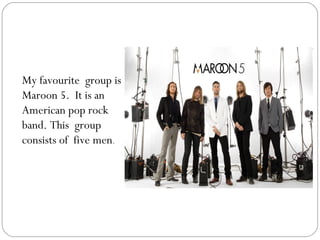 My favourite group is
Maroon 5. It is an
American pop rock
band. This group
consists of five men.
 