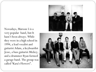 Nowadays, Maroon 5 is a
very popular band, but It
hasn’t been always. While
they were in a high school in
1994, a lead voc...
