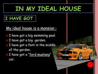 IN MY IDEAL HOUSE
I HAVE GOT
My ideal house is a mansion :
I have got a big swimming pool.
I have got a big garden.
I have got a font in the middle
of the garden.
I have got a “ford mustang”
car.
