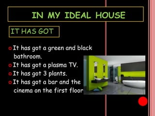 IN MY IDEAL HOUSE
IT HAS GOT
It
has got a green and black
bathroom.
It has got a plasma TV.
It has got 3 plants.
It has got a bar and the
cinema on the first floor.