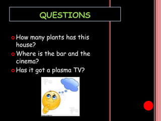 QUESTIONS
How
many plants has this
house?
Where is the bar and the
cinema?
Has it got a plasma TV?