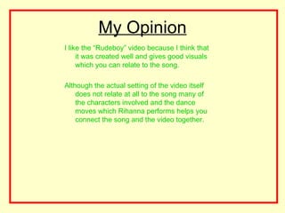 My Opinion
I like the “Rudeboy” video because I think that
     it was created well and gives good visuals
     which you can relate to the song.

Although the actual setting of the video itself
    does not relate at all to the song many of
    the characters involved and the dance
    moves which Rihanna performs helps you
    connect the song and the video together.
 