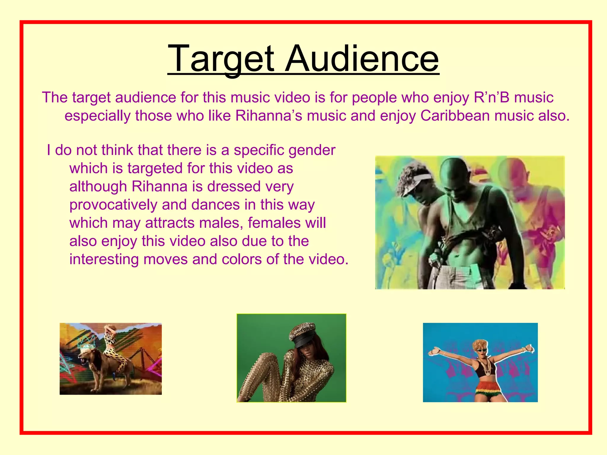 Target Audience
The target audience for this music video is for people who enjoy R&rsquo;n&rsquo;B music
   especially those who like Rihanna&rsquo;s music and enjoy Caribbean music also.

I do not think that there is a specific gender
    which is targeted for this video as
    although Rihanna is dressed very
    provocatively and dances in this way
    which may attracts males, females will
    also enjoy this video also due to the
    interesting moves and colors of the video.
 