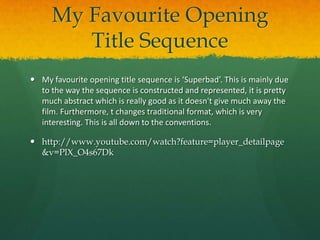 My Favourite Opening
Title Sequence
 My favourite opening title sequence is ‘Superbad’. This is mainly due
to the way the sequence is constructed and represented, it is pretty
much abstract which is really good as it doesn't give much away the
film. Furthermore, t changes traditional format, which is very
interesting. This is all down to the conventions.

 http://www.youtube.com/watch?feature=player_detailpage
&v=PlX_O4s67Dk

 