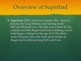 Overview of Superbad
 Superbad (2007) American comedy film which is
directed by Greg Mottola and starring Jonah
Hill and Michael Cera. The film was written by big
comedy star Seth Rogen and Evan Goldberg, whom
both began writing it at the age of 13.The film's
main characters have the same given names as
Rogen and Goldberg being Seth and Evan.

 