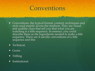 Conventions
 Conventions, the typical format, content, techniques and
style used mainly across the medium. They are visual
and audible clues that tell you that what you are
watching is a title sequence. In essence, you could
describe these as the ingredients needed to make a title
sequence. There are 4 soecific conventions of a title
sequence and this
 Technical,
 Genre

 Titlling
 Institutional.

 