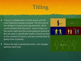 Titling
 There is a collaboration of both actors and the
most important people involved. The font size of
the titling isn't particularly big and bold, which
could connote that they don’t want to focus on
the actors name but the action going on behind it.
But the actor is specifically made to stand out due
to the contrast of colours, and we connote that its
going to be a comedy.
 Where the text is positioned varies and changes
position each time.

 