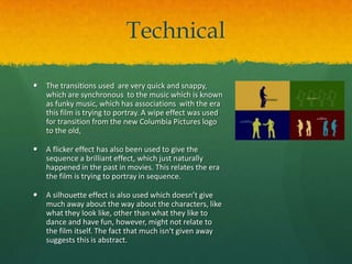 Technical


The transitions used are very quick and snappy,
which are synchronous to the music which is known
as funky music, which has associations with the era
this film is trying to portray. A wipe effect was used
for transition from the new Columbia Pictures logo
to the old,



A flicker effect has also been used to give the
sequence a brilliant effect, which just naturally
happened in the past in movies. This relates the era
the film is trying to portray in sequence.



A silhouette effect is also used which doesn’t give
much away about the way about the characters, like
what they look like, other than what they like to
dance and have fun, however, might not relate to
the film itself. The fact that much isn't given away
suggests this is abstract.

 