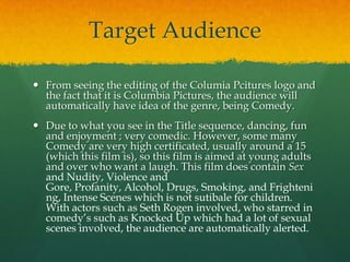 Target Audience
 From seeing the editing of the Columia Pcitures logo and
the fact that it is Columbia Pictures, the audience will
automatically have idea of the genre, being Comedy.
 Due to what you see in the Title sequence, dancing, fun
and enjoyment ; very comedic. However, some many
Comedy are very high certificated, usually around a 15
(which this film is), so this film is aimed at young adults
and over who want a laugh. This film does contain Sex
and Nudity, Violence and
Gore, Profanity, Alcohol, Drugs, Smoking, and Frighteni
ng, Intense Scenes which is not sutibale for children.
With actors such as Seth Rogen involved, who starred in
comedy’s such as Knocked Up which had a lot of sexual
scenes involved, the audience are automatically alerted.

 