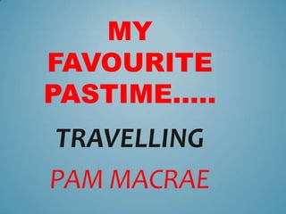 MY
FAVOURITE
PASTIME…..
TRAVELLING
PAM MACRAE
 