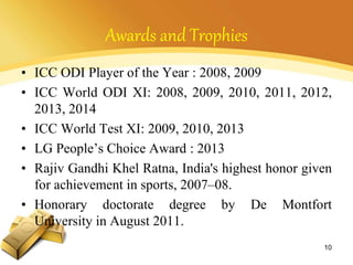 Awards and Trophies
• ICC ODI Player of the Year : 2008, 2009
• ICC World ODI XI: 2008, 2009, 2010, 2011, 2012,
2013, 2014
• ICC World Test XI: 2009, 2010, 2013
• LG People’s Choice Award : 2013
• Rajiv Gandhi Khel Ratna, India's highest honor given
for achievement in sports, 2007–08.
• Honorary doctorate degree by De Montfort
University in August 2011.
10
 