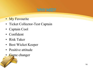 WHY MSD?
• My Favourite
• Ticket Collector-Test Captain
• Captain Cool
• Confident
• Risk Taker
• Best Wicket Keeper
• Positive attitude
• Game changer
14
 