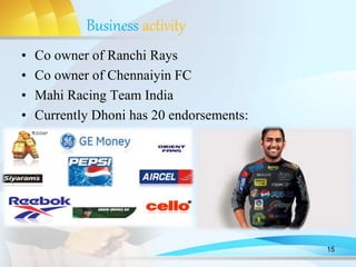 Business activity
• Co owner of Ranchi Rays
• Co owner of Chennaiyin FC
• Mahi Racing Team India
• Currently Dhoni has 20 endorsements:
15
 